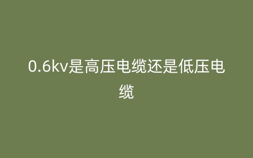 0.6kv是高壓電纜還是低壓電纜？(圖1)