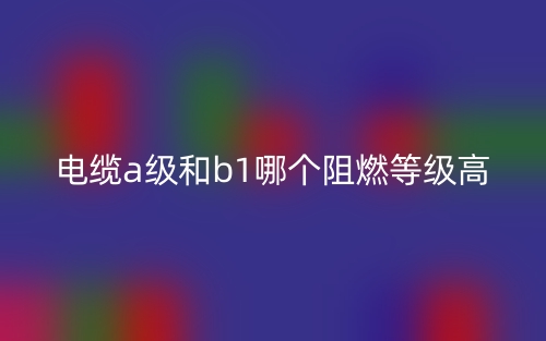 電纜A級(jí)和B1級(jí)哪個(gè)阻燃等級(jí)高？(圖1)