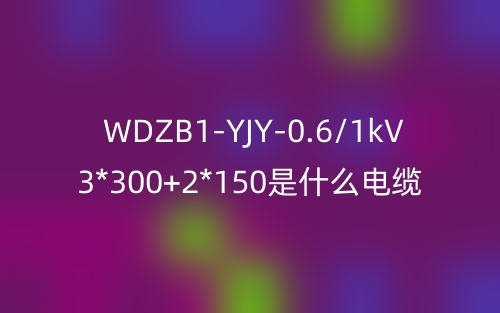 WDZB1-YJY-0.6/1kV 3*300+2*150是什么電纜？(圖1)