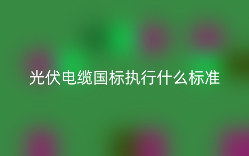 光伏電纜國(guó)標(biāo)執(zhí)行什么標(biāo)準(zhǔn)？(圖1)