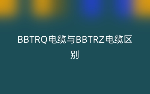 BBTRQ電纜與BBTRZ電纜區(qū)別(圖1)