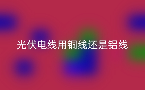 光伏電線用銅線還是鋁線？(圖1)
