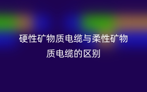 硬性礦物質(zhì)電纜與柔性礦物質(zhì)電纜的區(qū)別是什么？(圖1)