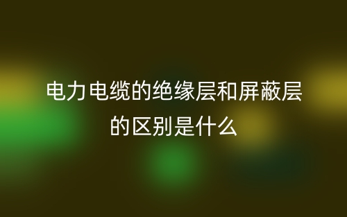 電力電纜的絕緣層和屏蔽層的區(qū)別是什么？(圖1)