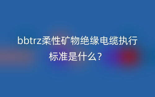 bbtrz柔性礦物絕緣電纜執(zhí)行標(biāo)準(zhǔn)是什么？(圖1)