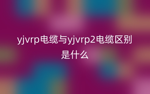 yjvrp電纜與yjvrp2電纜區(qū)別是什么？(圖1)