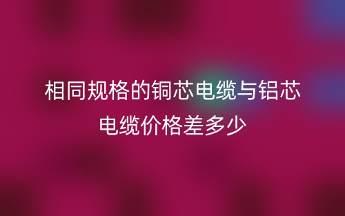 相同規(guī)格的銅芯電纜與鋁芯電纜價格差多少？(圖1)