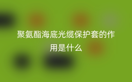 聚氨酯海底光纜保護套的作用是什么？(圖1)