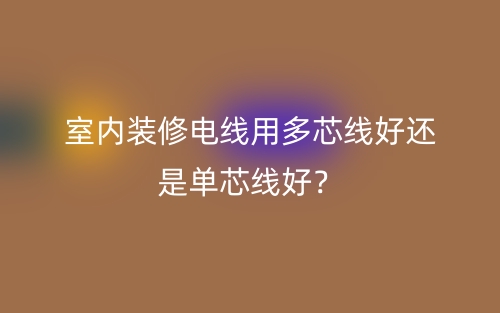 室內(nèi)裝修電線用多芯線好還是單芯線好？(圖1)