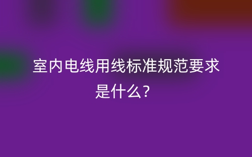 室內(nèi)電線用線標(biāo)準(zhǔn)規(guī)范要求是什么？(圖1)