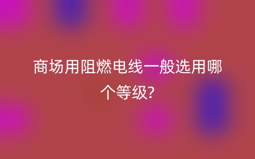 商場用阻燃電線一般選用哪個等級?(圖1)
