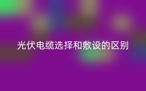 光伏電纜選擇和敷設(shè)的區(qū)別是什么？(圖1)