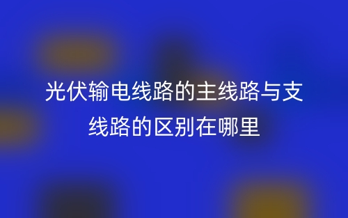 光伏輸電線路的主線路與支線路的區(qū)別在哪里？(圖1)