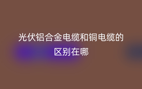 光伏鋁合金電纜和銅電纜的區(qū)別在哪？(圖1)