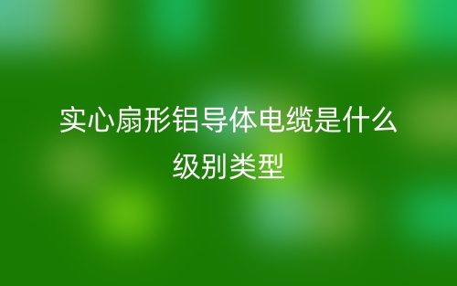 實心扇形鋁導(dǎo)體電纜是什么級別類型？(圖1)