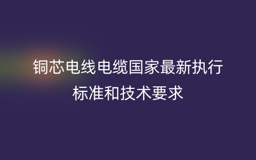 銅芯電線電纜國(guó)家最新執(zhí)行標(biāo)準(zhǔn)和技術(shù)要求(圖1)