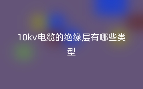 10kv電纜的絕緣層有哪些類型？(圖1)