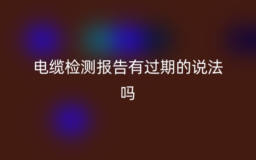 電纜檢測報告有過期的說法嗎？(圖1)