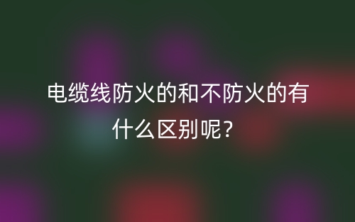電纜線(xiàn)防火的和不防火的有什么區(qū)別呢？(圖1)