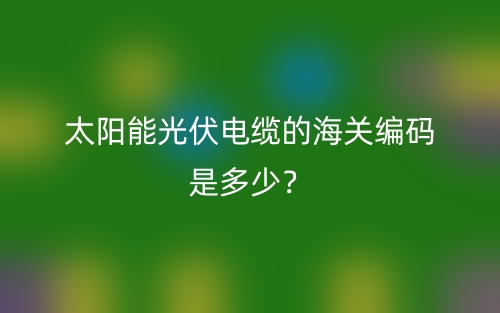 太陽(yáng)能光伏電纜的海關(guān)編碼是多少？(圖1)