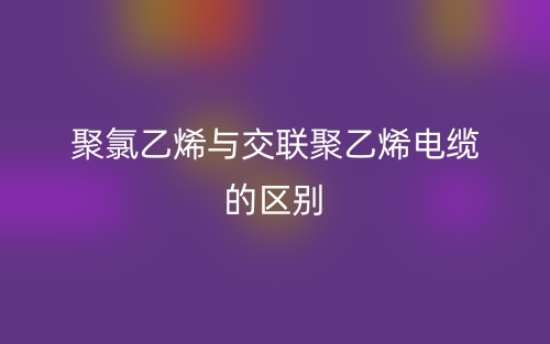 聚氯乙烯與交聯(lián)聚乙烯電纜的區(qū)別是什么？(圖1)