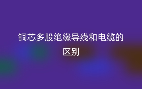 銅芯多股絕緣導線和電纜的區(qū)別是什么？(圖1)