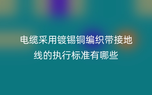 電纜采用鍍錫銅編織帶接地線的執(zhí)行標(biāo)準(zhǔn)有哪些？(圖1)