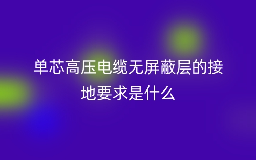 單芯高壓電纜無屏蔽層的接地要求是什么？(圖1)