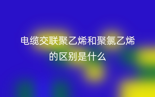 電纜交聯(lián)聚乙烯和聚氯乙烯的區(qū)別是什么？(圖1)