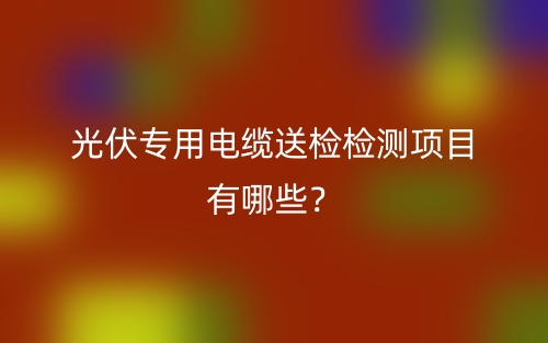 光伏專用電纜送檢檢測項目有哪些？(圖1)