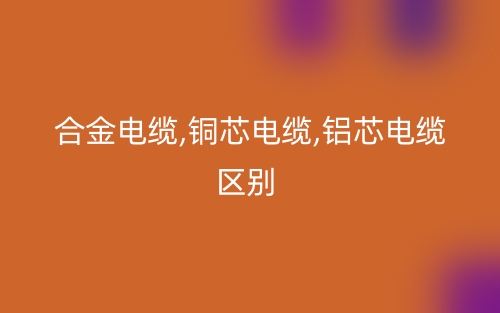 合金電纜,銅芯電纜,鋁芯電纜區(qū)別有哪些？(圖1)