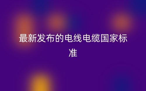 最新發(fā)布的電線電纜國(guó)家標(biāo)準(zhǔn)(圖1)