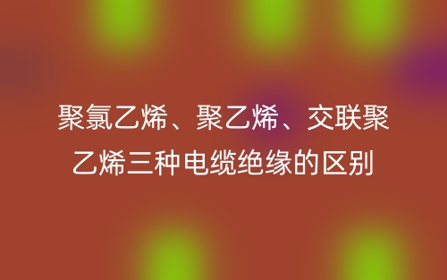 聚氯乙烯、聚乙烯、交聯(lián)聚乙烯三種電纜絕緣的區(qū)別(圖1)