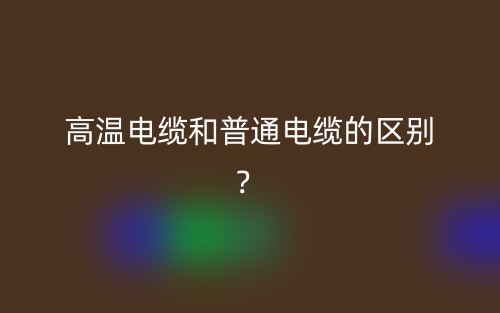 高溫電纜和普通電纜的區(qū)別？(圖1)