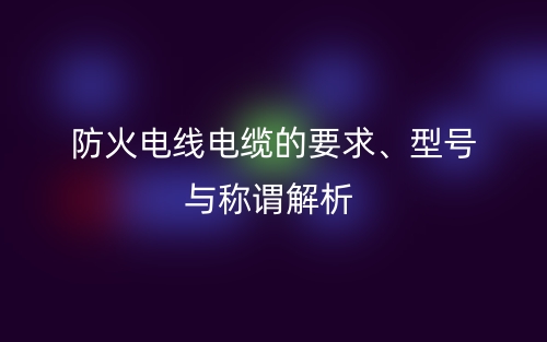 防火電線電纜的要求、型號(hào)與稱謂解析(圖1)