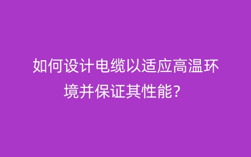 如何設(shè)計(jì)電纜以適應(yīng)高溫環(huán)境并保證其性能？(圖1)
