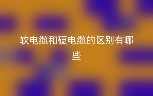 軟電纜和硬電纜的區(qū)別有哪些？(圖1)
