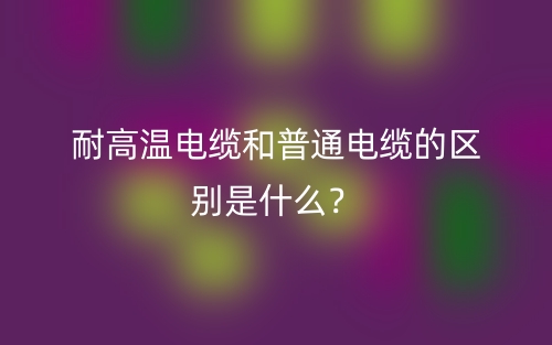 耐高溫電纜和普通電纜的區(qū)別是什么？(圖1)