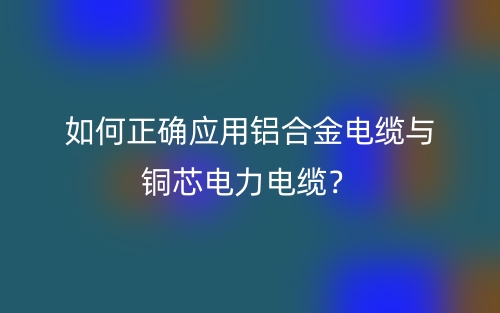 如何正確應(yīng)用鋁合金電纜與銅芯電力電纜？(圖1)