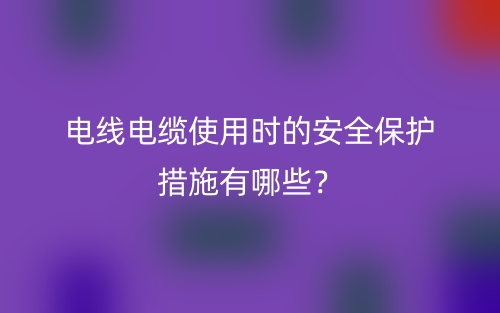 電線電纜使用時的安全保護措施有哪些？(圖1)