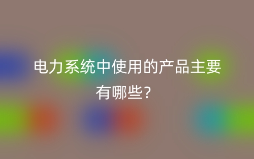 電力系統(tǒng)中使用的產(chǎn)品主要有哪些？(圖1)
