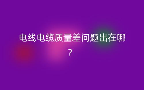 電線電纜質(zhì)量差問題出在哪？(圖1)