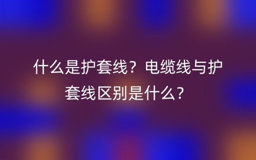 什么是護(hù)套線？電纜線與護(hù)套線區(qū)別是什么？(圖1)