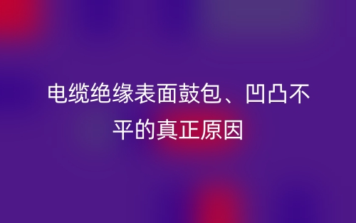 電纜絕緣表面鼓包、凹凸不平的真正原因(圖1)