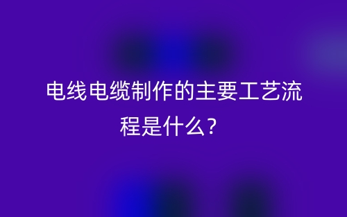 電線電纜制作的主要工藝流程是什么？(圖1)
