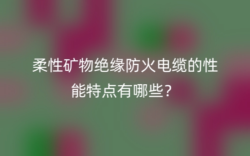 柔性礦物絕緣防火電纜的性能特點有哪些？(圖1)