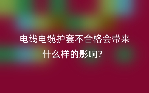 電線電纜護(hù)套不合格會(huì)帶來什么樣的影響？(圖1)