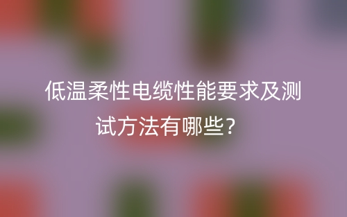 低溫柔性電纜性能要求及測(cè)試方法有哪些？(圖1)
