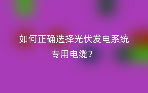 如何正確選擇光伏發(fā)電系統(tǒng)專用電纜？(圖1)