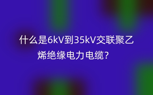 什么是6kV到35kV交聯(lián)聚乙烯絕緣電力電纜？(圖1)